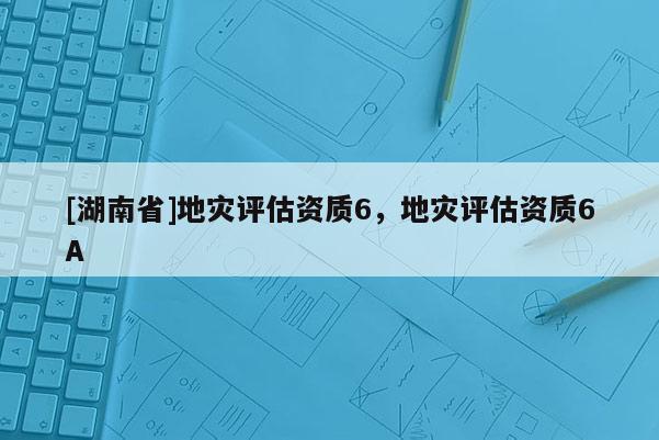 [湖南省]地災(zāi)評(píng)估資質(zhì)6，地災(zāi)評(píng)估資質(zhì)6A