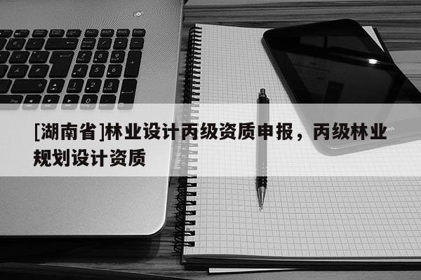 [湖南省]林業(yè)設計丙級資質申報，丙級林業(yè)規(guī)劃設計資質