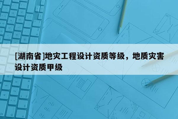 [湖南省]地災(zāi)工程設(shè)計(jì)資質(zhì)等級(jí)，地質(zhì)災(zāi)害設(shè)計(jì)資質(zhì)甲級(jí)