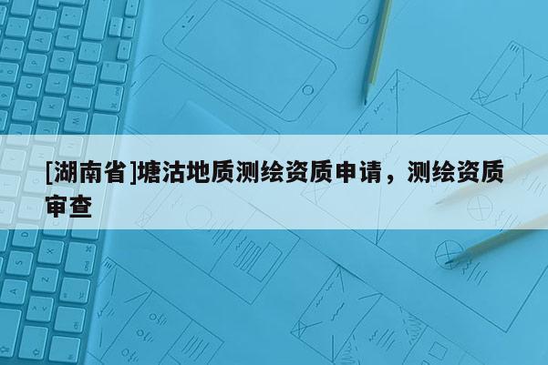 [湖南省]塘沽地質(zhì)測繪資質(zhì)申請，測繪資質(zhì)審查