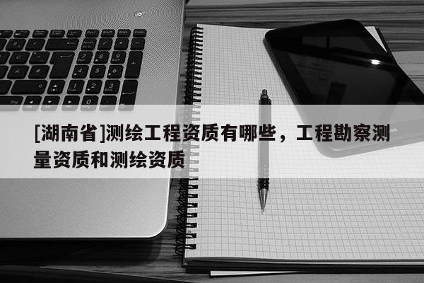 [湖南省]測(cè)繪工程資質(zhì)有哪些，工程勘察測(cè)量資質(zhì)和測(cè)繪資質(zhì)