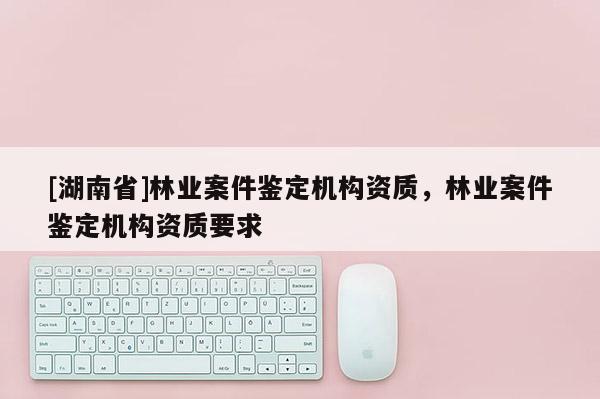 [湖南省]林業(yè)案件鑒定機(jī)構(gòu)資質(zhì)，林業(yè)案件鑒定機(jī)構(gòu)資質(zhì)要求