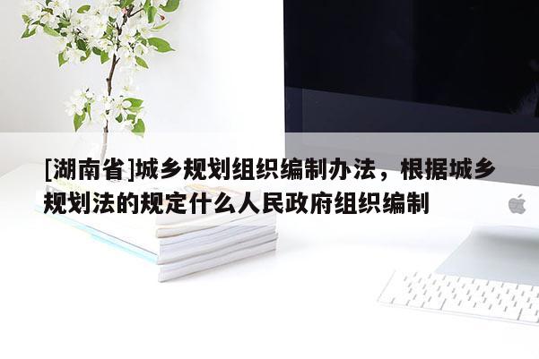 [湖南省]城鄉(xiāng)規(guī)劃組織編制辦法，根據(jù)城鄉(xiāng)規(guī)劃法的規(guī)定什么人民政府組織編制