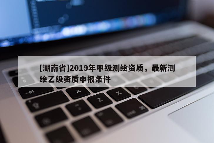 [湖南省]2019年甲級測繪資質(zhì)，最新測繪乙級資質(zhì)申報條件