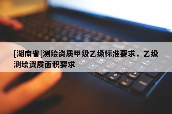 [湖南省]測(cè)繪資質(zhì)甲級(jí)乙級(jí)標(biāo)準(zhǔn)要求，乙級(jí)測(cè)繪資質(zhì)面積要求