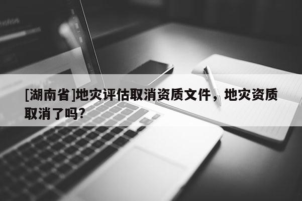 [湖南省]地災評估取消資質文件，地災資質取消了嗎?