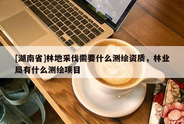 [湖南省]林地采伐需要什么測(cè)繪資質(zhì)，林業(yè)局有什么測(cè)繪項(xiàng)目