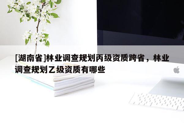 [湖南省]林業(yè)調(diào)查規(guī)劃丙級(jí)資質(zhì)跨省，林業(yè)調(diào)查規(guī)劃乙級(jí)資質(zhì)有哪些