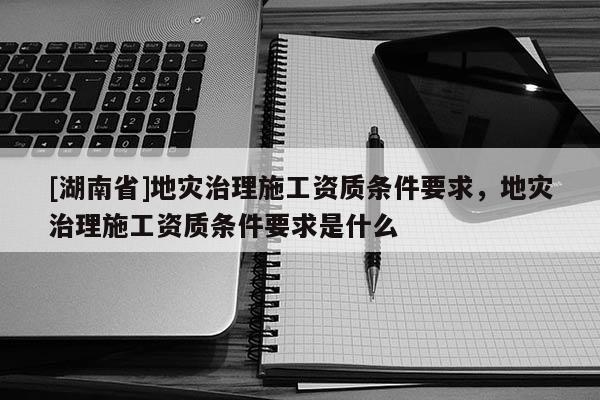 [湖南省]地災(zāi)治理施工資質(zhì)條件要求，地災(zāi)治理施工資質(zhì)條件要求是什么