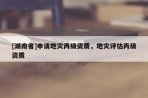 [湖南省]申請地災(zāi)丙級資質(zhì)，地災(zāi)評估丙級資質(zhì)