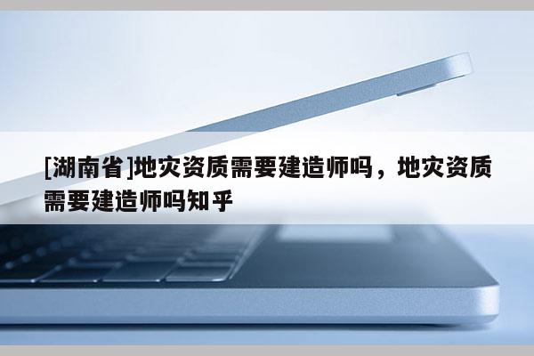 [湖南省]地災(zāi)資質(zhì)需要建造師嗎，地災(zāi)資質(zhì)需要建造師嗎知乎