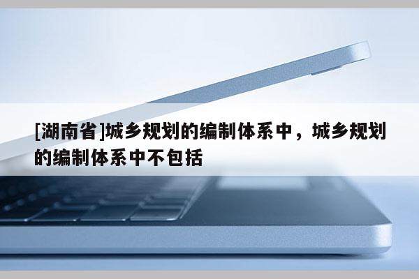 [湖南省]城鄉(xiāng)規(guī)劃的編制體系中，城鄉(xiāng)規(guī)劃的編制體系中不包括