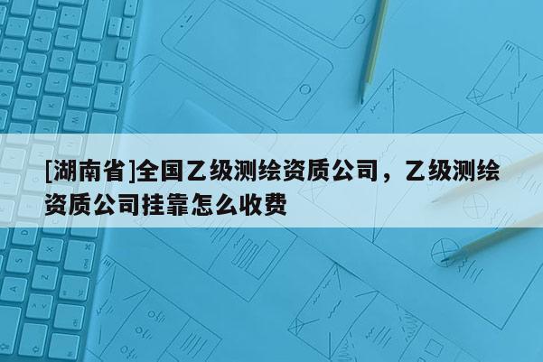 [湖南省]全國(guó)乙級(jí)測(cè)繪資質(zhì)公司，乙級(jí)測(cè)繪資質(zhì)公司掛靠怎么收費(fèi)