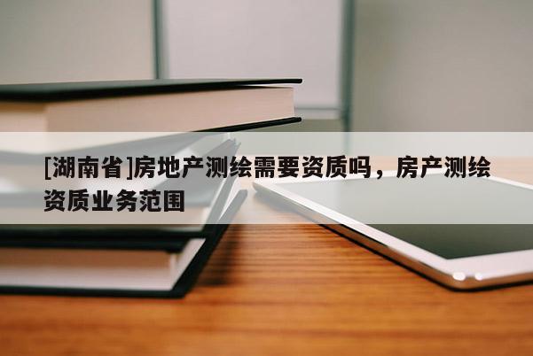 [湖南省]房地產(chǎn)測(cè)繪需要資質(zhì)嗎，房產(chǎn)測(cè)繪資質(zhì)業(yè)務(wù)范圍