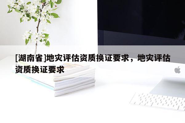 [湖南省]地災評估資質(zhì)換證要求，地災評估資質(zhì)換證要求