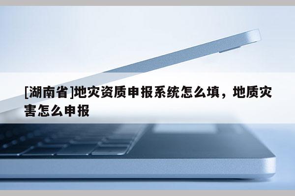 [湖南省]地災(zāi)資質(zhì)申報(bào)系統(tǒng)怎么填，地質(zhì)災(zāi)害怎么申報(bào)