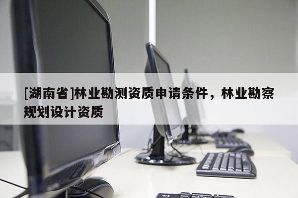 [湖南省]林業(yè)勘測資質(zhì)申請條件，林業(yè)勘察規(guī)劃設(shè)計資質(zhì)