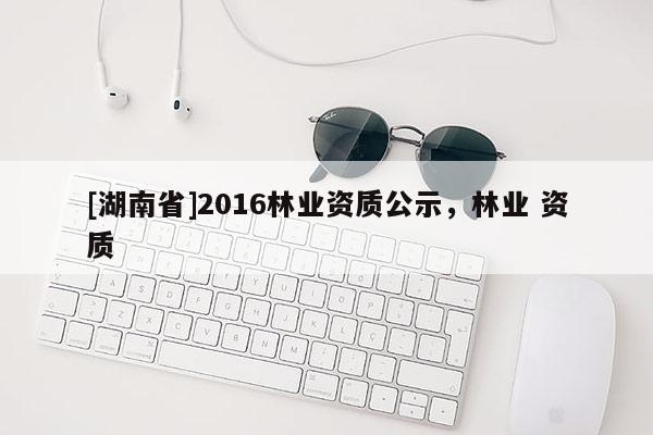 [湖南省]2016林業(yè)資質(zhì)公示，林業(yè) 資質(zhì)