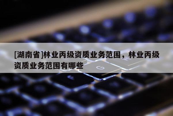 [湖南省]林業(yè)丙級資質(zhì)業(yè)務(wù)范圍，林業(yè)丙級資質(zhì)業(yè)務(wù)范圍有哪些