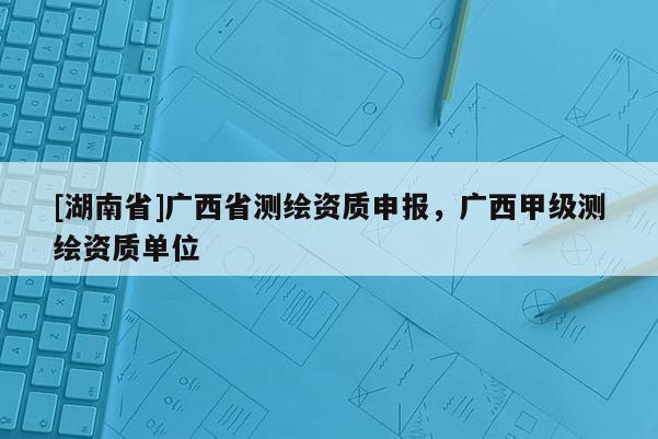 [湖南省]廣西省測繪資質(zhì)申報，廣西甲級測繪資質(zhì)單位