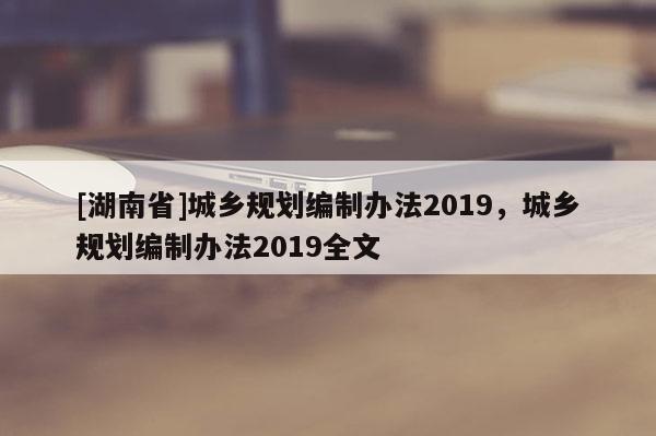 [湖南省]城鄉(xiāng)規(guī)劃編制辦法2019，城鄉(xiāng)規(guī)劃編制辦法2019全文