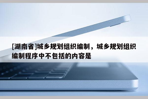 [湖南省]城鄉(xiāng)規(guī)劃組織編制，城鄉(xiāng)規(guī)劃組織編制程序中不包括的內(nèi)容是