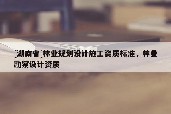 [湖南省]林業(yè)規(guī)劃設(shè)計(jì)施工資質(zhì)標(biāo)準(zhǔn)，林業(yè)勘察設(shè)計(jì)資質(zhì)