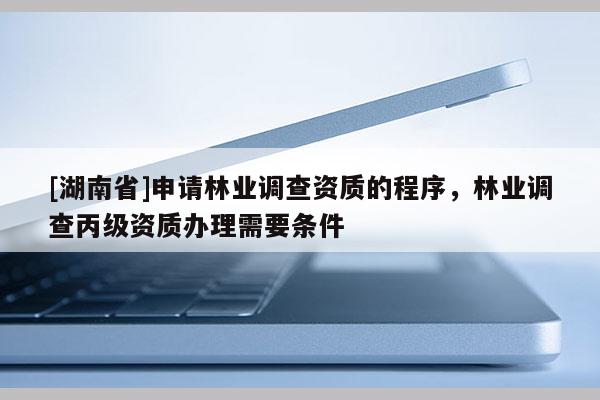 [湖南省]申請林業(yè)調(diào)查資質(zhì)的程序，林業(yè)調(diào)查丙級資質(zhì)辦理需要條件