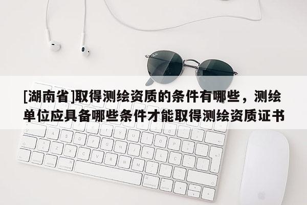 [湖南省]取得測(cè)繪資質(zhì)的條件有哪些，測(cè)繪單位應(yīng)具備哪些條件才能取得測(cè)繪資質(zhì)證書