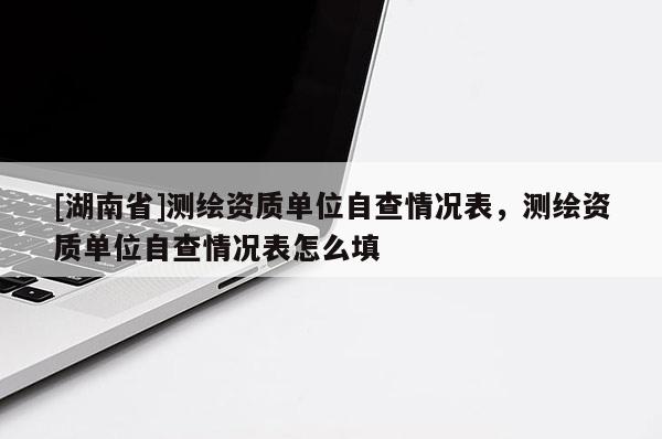 [湖南省]測繪資質(zhì)單位自查情況表，測繪資質(zhì)單位自查情況表怎么填