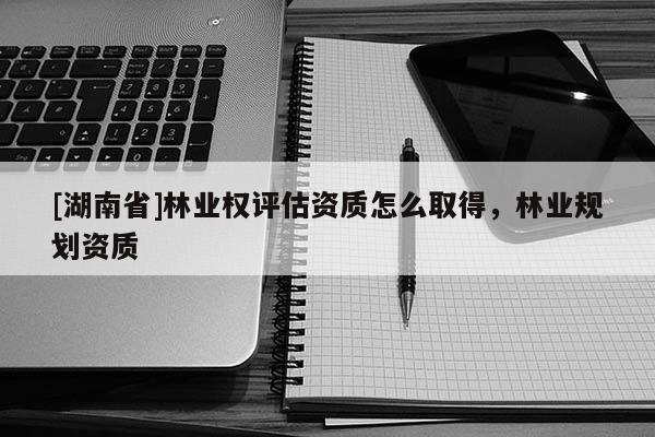 [湖南省]林業(yè)權評估資質(zhì)怎么取得，林業(yè)規(guī)劃資質(zhì)