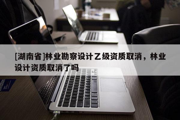 [湖南省]林業(yè)勘察設計乙級資質取消，林業(yè)設計資質取消了嗎