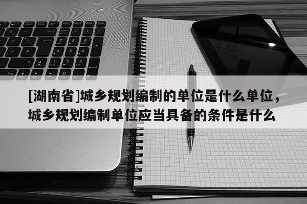 [湖南省]城鄉(xiāng)規(guī)劃編制的單位是什么單位，城鄉(xiāng)規(guī)劃編制單位應(yīng)當(dāng)具備的條件是什么