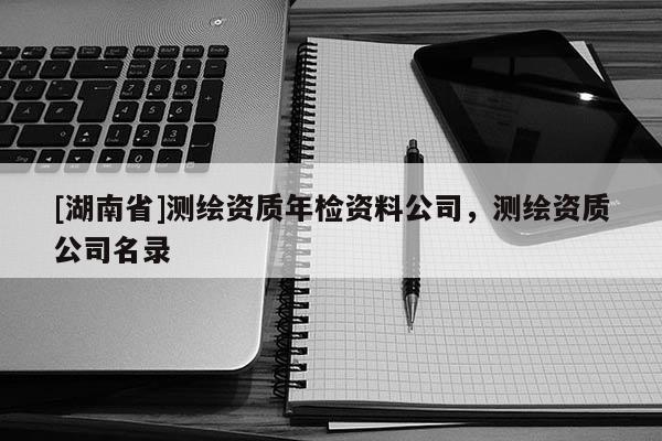 [湖南省]測繪資質年檢資料公司，測繪資質公司名錄