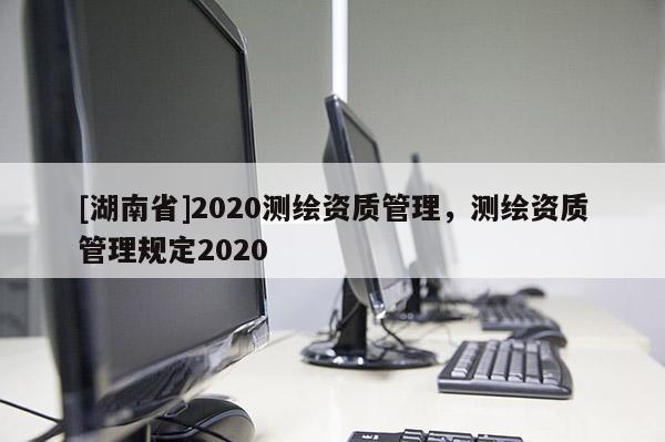 [湖南省]2020測繪資質(zhì)管理，測繪資質(zhì)管理規(guī)定2020