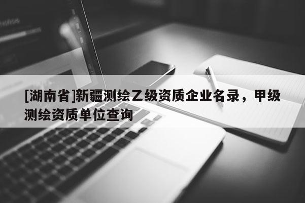 [湖南省]新疆測繪乙級資質(zhì)企業(yè)名錄，甲級測繪資質(zhì)單位查詢