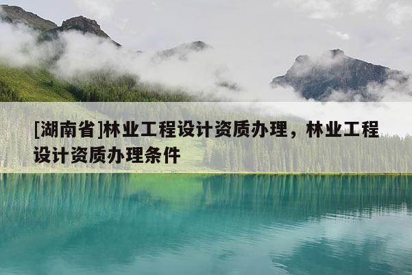 [湖南省]林業(yè)工程設(shè)計(jì)資質(zhì)辦理，林業(yè)工程設(shè)計(jì)資質(zhì)辦理?xiàng)l件