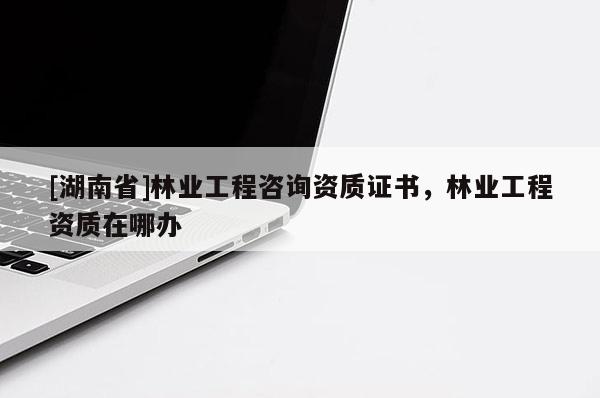 [湖南省]林業(yè)工程咨詢資質(zhì)證書，林業(yè)工程資質(zhì)在哪辦