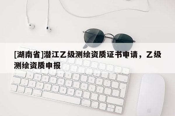 [湖南省]潛江乙級(jí)測(cè)繪資質(zhì)證書(shū)申請(qǐng)，乙級(jí)測(cè)繪資質(zhì)申報(bào)