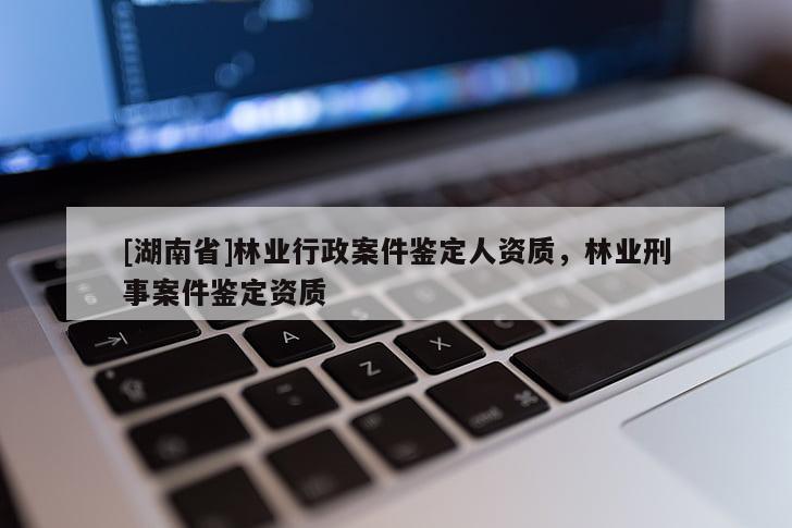 [湖南省]林業(yè)行政案件鑒定人資質，林業(yè)刑事案件鑒定資質