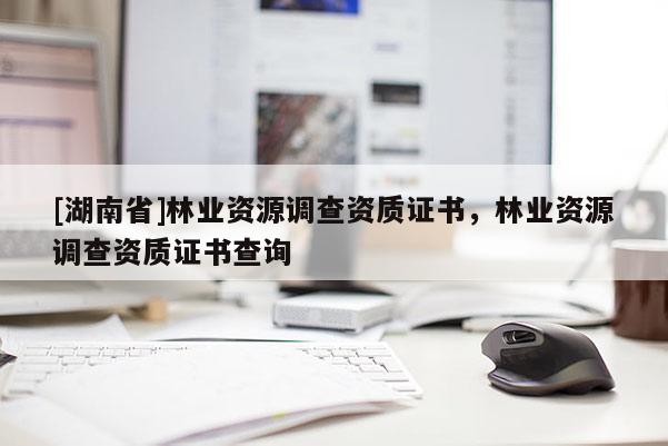 [湖南省]林業(yè)資源調(diào)查資質(zhì)證書，林業(yè)資源調(diào)查資質(zhì)證書查詢