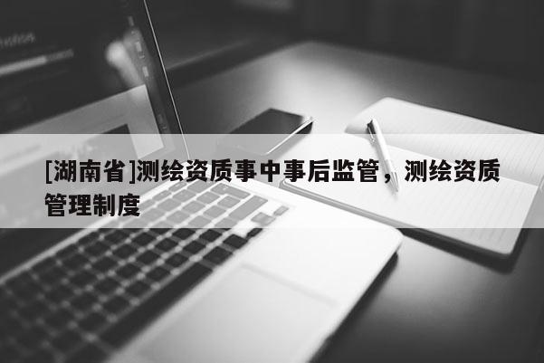 [湖南省]測繪資質(zhì)事中事后監(jiān)管，測繪資質(zhì)管理制度