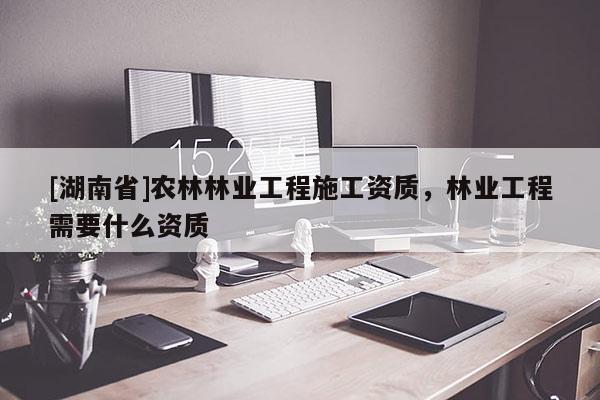 [湖南省]農林林業(yè)工程施工資質，林業(yè)工程需要什么資質