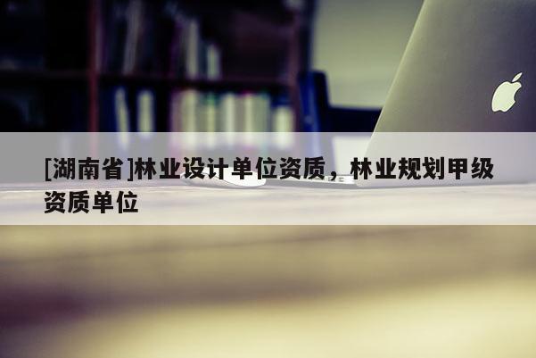 [湖南省]林業(yè)設(shè)計單位資質(zhì)，林業(yè)規(guī)劃甲級資質(zhì)單位