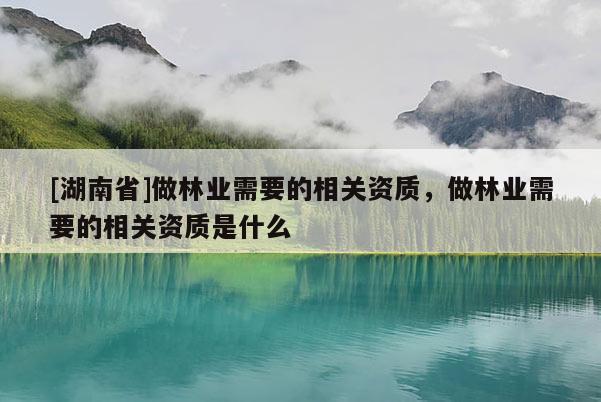 [湖南省]做林業(yè)需要的相關(guān)資質(zhì)，做林業(yè)需要的相關(guān)資質(zhì)是什么