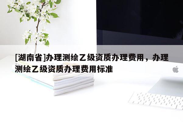 [湖南省]辦理測(cè)繪乙級(jí)資質(zhì)辦理費(fèi)用，辦理測(cè)繪乙級(jí)資質(zhì)辦理費(fèi)用標(biāo)準(zhǔn)