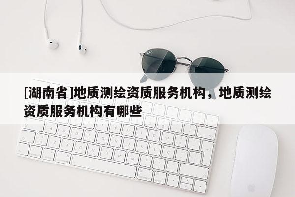 [湖南省]地質(zhì)測繪資質(zhì)服務(wù)機構(gòu)，地質(zhì)測繪資質(zhì)服務(wù)機構(gòu)有哪些