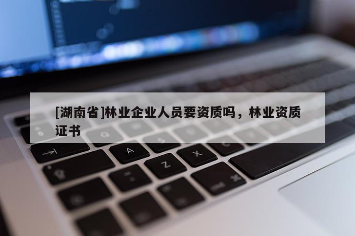 [湖南省]林業(yè)企業(yè)人員要資質(zhì)嗎，林業(yè)資質(zhì)證書