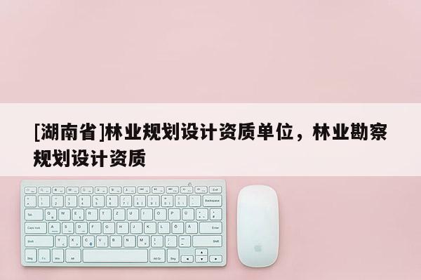 [湖南省]林業(yè)規(guī)劃設計資質(zhì)單位，林業(yè)勘察規(guī)劃設計資質(zhì)