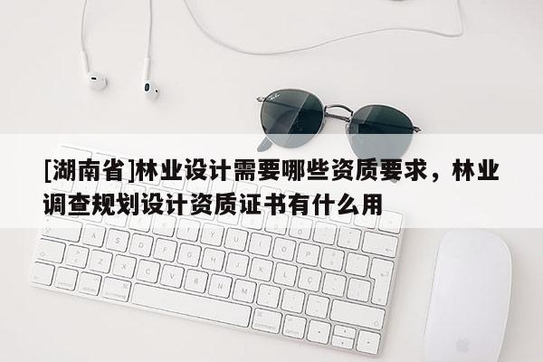 [湖南省]林業(yè)設(shè)計需要哪些資質(zhì)要求，林業(yè)調(diào)查規(guī)劃設(shè)計資質(zhì)證書有什么用